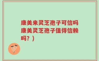康美来灵芝孢子可信吗康美灵芝孢子值得信赖吗？)