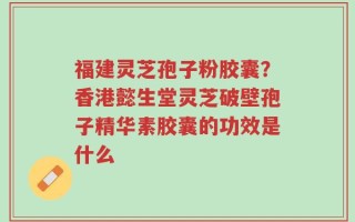 福建灵芝孢子粉胶囊？香港懿生堂灵芝破壁孢子精华素胶囊的功效是什么