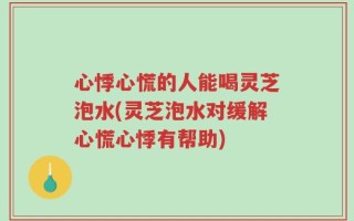 心悸心慌的人能喝灵芝泡水(灵芝泡水对缓解心慌心悸有帮助)