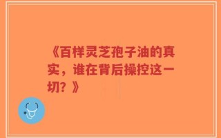 《百样灵芝孢子油的真实，谁在背后操控这一切？》