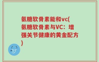 氨糖软骨素能和vc(氨糖软骨素与VC：增强关节健康的黄金配方)