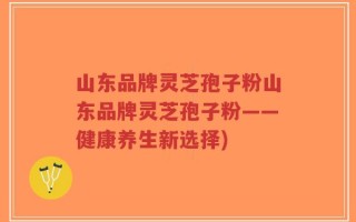 山东品牌灵芝孢子粉山东品牌灵芝孢子粉——健康养生新选择)