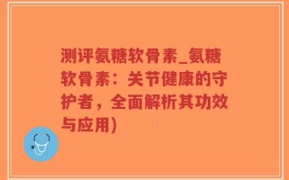 测评氨糖软骨素_氨糖软骨素：关节健康的守护者，全面解析其功效与应用)