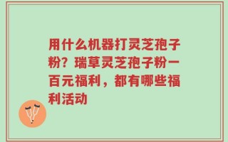 用什么机器打灵芝孢子粉？瑞草灵芝孢子粉一百元福利，都有哪些福利活动