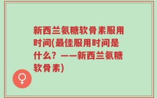 新西兰氨糖软骨素服用时间(最佳服用时间是什么？——新西兰氨糖软骨素)