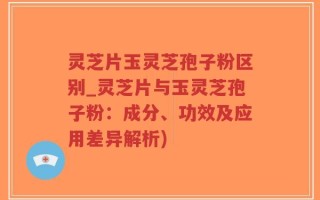 灵芝片玉灵芝孢子粉区别_灵芝片与玉灵芝孢子粉：成分、功效及应用差异解析)