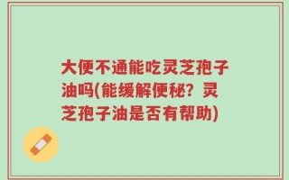 大便不通能吃灵芝孢子油吗(能缓解便秘？灵芝孢子油是否有帮助)