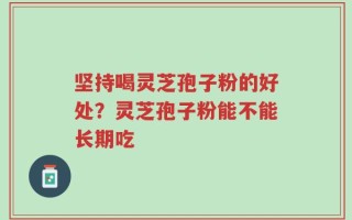 坚持喝灵芝孢子粉的好处？灵芝孢子粉能不能长期吃