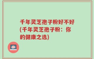 千年灵芝孢子粉好不好(千年灵芝孢子粉：你的健康之选)
