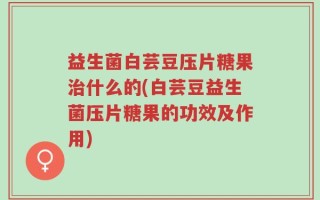 益生菌白芸豆压片糖果治什么的(白芸豆益生菌压片糖果的功效及作用)