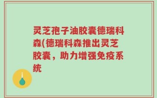 灵芝孢子油胶囊德瑞科森(德瑞科森推出灵芝胶囊，助力增强免疫系统