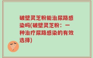破壁灵芝粉能治尿路感染吗(破壁灵芝粉：一种治疗尿路感染的有效选择)