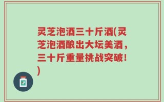 灵芝泡酒三十斤酒(灵芝泡酒酿出大坛美酒，三十斤重量挑战突破！)