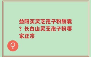 益阳买灵芝孢子粉胶囊？长白山灵芝孢子粉哪家正宗
