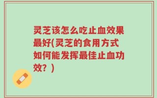 灵芝该怎么吃止血效果最好(灵芝的食用方式如何能发挥最佳止血功效？)