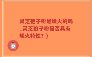 灵芝孢子粉是燥火的吗_灵芝孢子粉是否具有燥火特性？)
