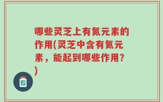 哪些灵芝上有氮元素的作用(灵芝中含有氮元素，能起到哪些作用？)