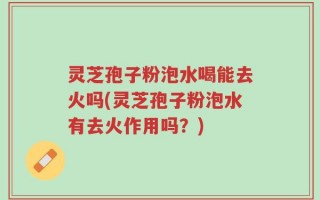 灵芝孢子粉泡水喝能去火吗(灵芝孢子粉泡水有去火作用吗？)