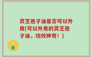 灵芝孢子油是否可以外用(可以外用的灵芝孢子油，功效神奇！)