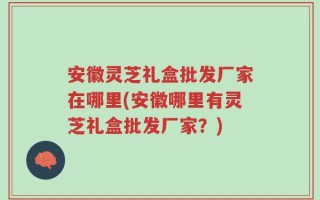 安徽灵芝礼盒批发厂家在哪里(安徽哪里有灵芝礼盒批发厂家？)