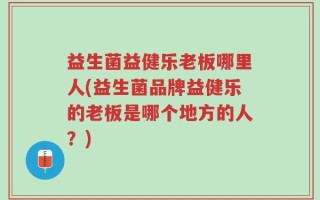 益生菌益健乐老板哪里人(益生菌品牌益健乐的老板是哪个地方的人？)