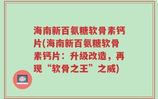海南新百氨糖软骨素钙片(海南新百氨糖软骨素钙片：升级改造，再现“软骨之王”之威)