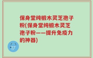 保身堂纯椴木灵芝孢子粉(保身堂纯椴木灵芝孢子粉——提升免疫力的神器)