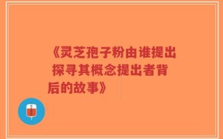 《灵芝孢子粉由谁提出 探寻其概念提出者背后的故事》