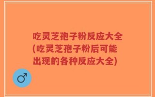 吃灵芝孢子粉反应大全(吃灵芝孢子粉后可能出现的各种反应大全)