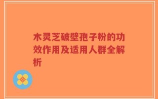 木灵芝破壁孢子粉的功效作用及适用人群全解析
