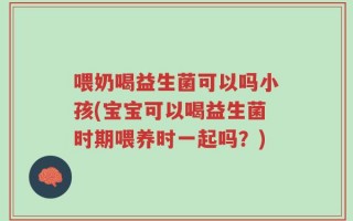 喂奶喝益生菌可以吗小孩(宝宝可以喝益生菌时期喂养时一起吗？)