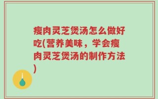 瘦肉灵芝煲汤怎么做好吃(营养美味，学会瘦肉灵芝煲汤的制作方法)
