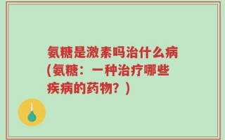 氨糖是激素吗治什么病(氨糖：一种治疗哪些疾病的药物？)