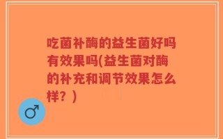 吃菌补酶的益生菌好吗有效果吗(益生菌对酶的补充和调节效果怎么样？)