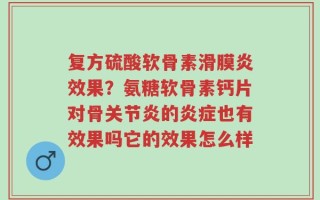 复方硫酸软骨素滑膜炎效果？氨糖软骨素钙片对骨关节炎的炎症也有效果吗它的效果怎么样