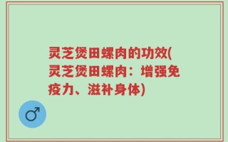 灵芝煲田螺肉的功效(灵芝煲田螺肉：增强免疫力、滋补身体)