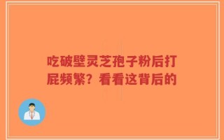 吃破壁灵芝孢子粉后打屁频繁？看看这背后的