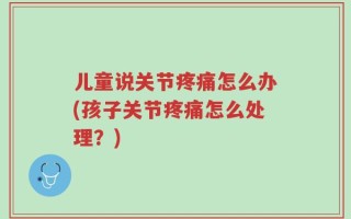儿童说关节疼痛怎么办(孩子关节疼痛怎么处理？)