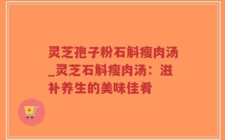 灵芝孢子粉石斛瘦肉汤_灵芝石斛瘦肉汤：滋补养生的美味佳肴