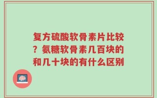 复方硫酸软骨素片比较？氨糖软骨素几百块的和几十块的有什么区别