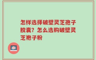 怎样选择破壁灵芝孢子胶囊？怎么选购破壁灵芝袍子粉