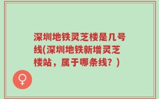 深圳地铁灵芝楼是几号线(深圳地铁新增灵芝楼站，属于哪条线？)