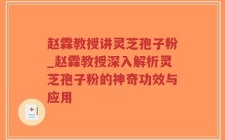 赵霖教授讲灵芝孢子粉_赵霖教授深入解析灵芝孢子粉的神奇功效与应用