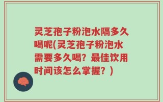 灵芝孢子粉泡水隔多久喝呢(灵芝孢子粉泡水需要多久喝？最佳饮用时间该怎么掌握？)