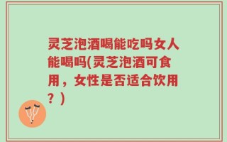 灵芝泡酒喝能吃吗女人能喝吗(灵芝泡酒可食用，女性是否适合饮用？)