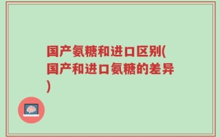 国产氨糖和进口区别(国产和进口氨糖的差异)