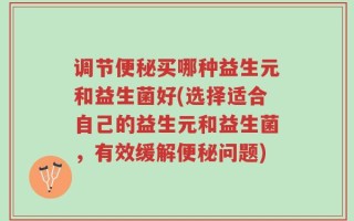 调节便秘买哪种益生元和益生菌好(选择适合自己的益生元和益生菌，有效缓解便秘问题)