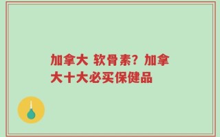 加拿大 软骨素？加拿大十大必买保健品