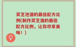 灵芝泡酒的最佳配方比例(制作灵芝酒的最佳配方比例，让你尽享美味！)