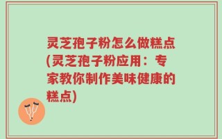 灵芝孢子粉怎么做糕点(灵芝孢子粉应用：专家教你制作美味健康的糕点)